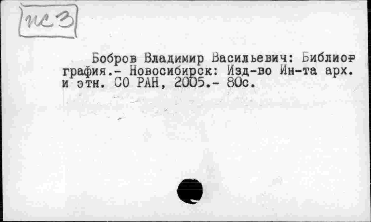 ﻿Бобров Владимир Васильевич: Библио? графин.- Новосибирск: Изд-во Ин-та арх. и этн. СО РАН, 2005.- 80с.